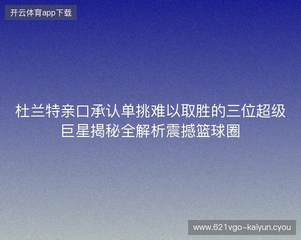 杜兰特亲口承认单挑难以取胜的三位超级巨星揭秘全解析震撼篮球圈